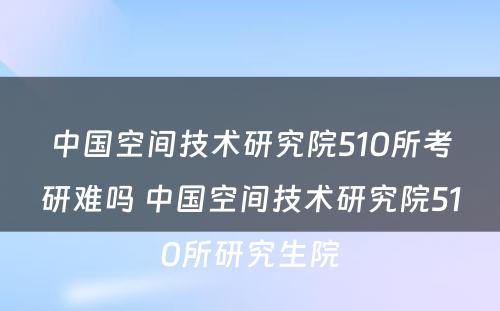 中国空间技术研究院510所考研难吗 中国空间技术研究院510所研究生院