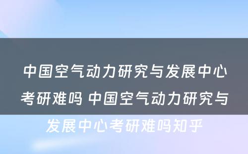 中国空气动力研究与发展中心考研难吗 中国空气动力研究与发展中心考研难吗知乎