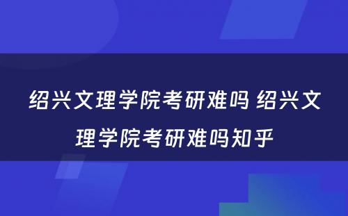 绍兴文理学院考研难吗 绍兴文理学院考研难吗知乎