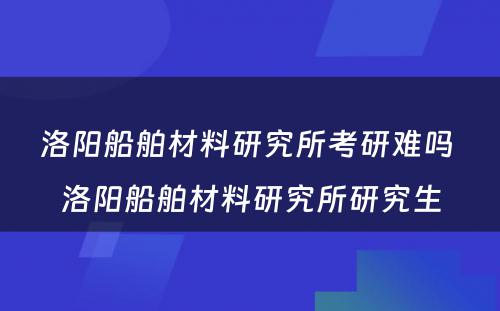 洛阳船舶材料研究所考研难吗 洛阳船舶材料研究所研究生