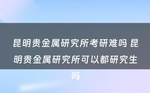 昆明贵金属研究所考研难吗 昆明贵金属研究所可以都研究生吗