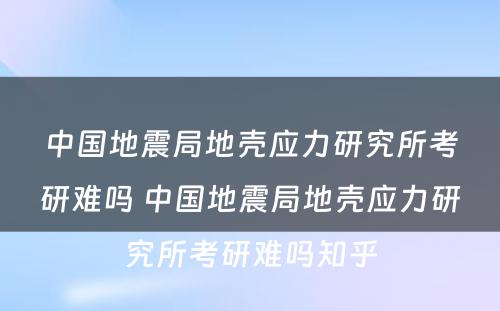 中国地震局地壳应力研究所考研难吗 中国地震局地壳应力研究所考研难吗知乎