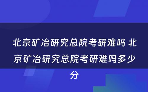 北京矿冶研究总院考研难吗 北京矿冶研究总院考研难吗多少分