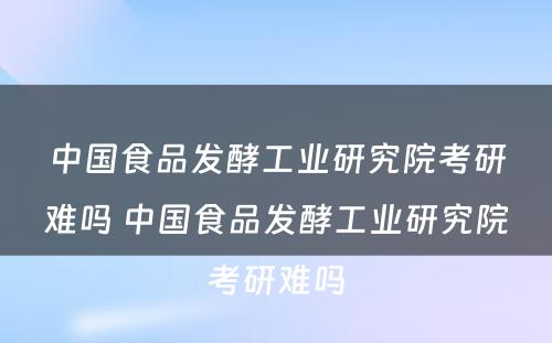 中国食品发酵工业研究院考研难吗 中国食品发酵工业研究院考研难吗