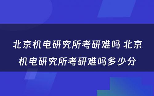 北京机电研究所考研难吗 北京机电研究所考研难吗多少分