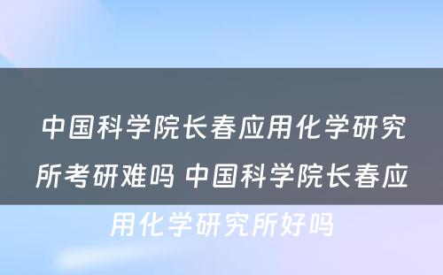 中国科学院长春应用化学研究所考研难吗 中国科学院长春应用化学研究所好吗