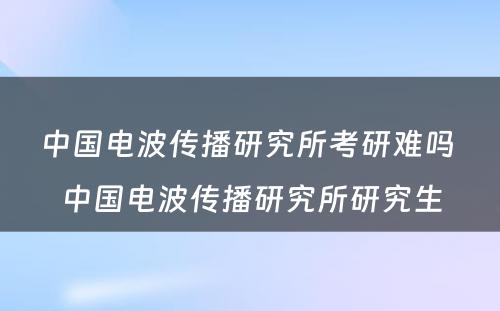 中国电波传播研究所考研难吗 中国电波传播研究所研究生