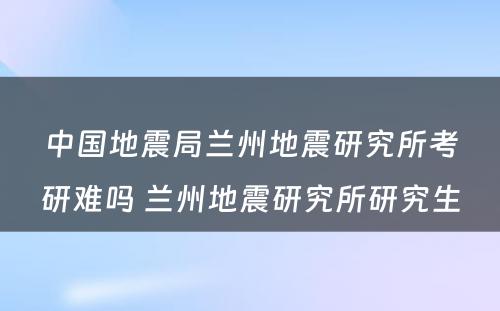 中国地震局兰州地震研究所考研难吗 兰州地震研究所研究生