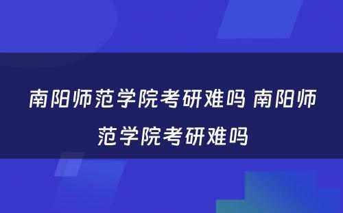 南阳师范学院考研难吗 南阳师范学院考研难吗