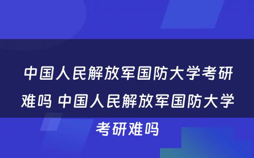 中国人民解放军国防大学考研难吗 中国人民解放军国防大学考研难吗