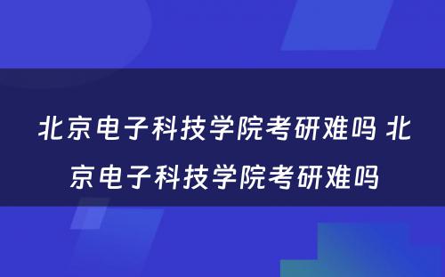 北京电子科技学院考研难吗 北京电子科技学院考研难吗