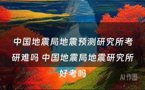 中国地震局地震预测研究所考研难吗 中国地震局地震研究所好考吗