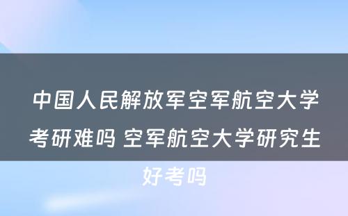 中国人民解放军空军航空大学考研难吗 空军航空大学研究生好考吗