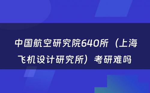 中国航空研究院640所（上海飞机设计研究所）考研难吗 