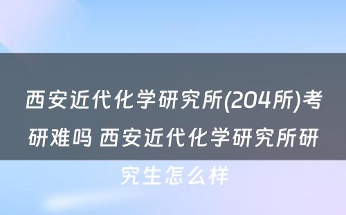 西安近代化学研究所(204所)考研难吗 西安近代化学研究所研究生怎么样