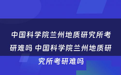 中国科学院兰州地质研究所考研难吗 中国科学院兰州地质研究所考研难吗