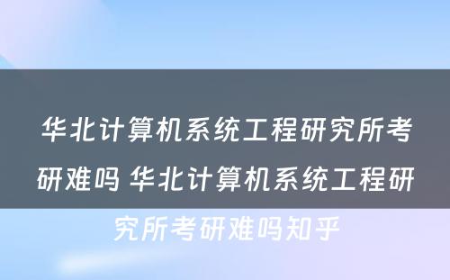 华北计算机系统工程研究所考研难吗 华北计算机系统工程研究所考研难吗知乎