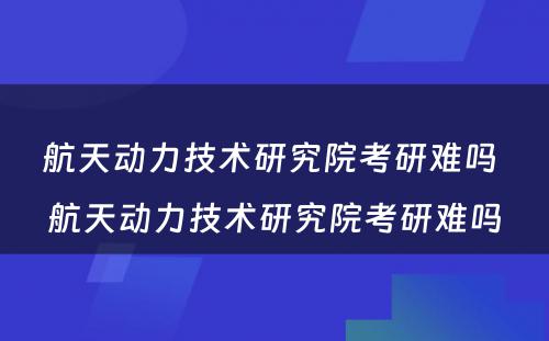 航天动力技术研究院考研难吗 航天动力技术研究院考研难吗