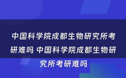 中国科学院成都生物研究所考研难吗 中国科学院成都生物研究所考研难吗