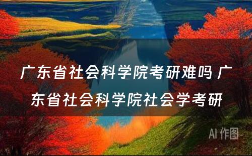 广东省社会科学院考研难吗 广东省社会科学院社会学考研