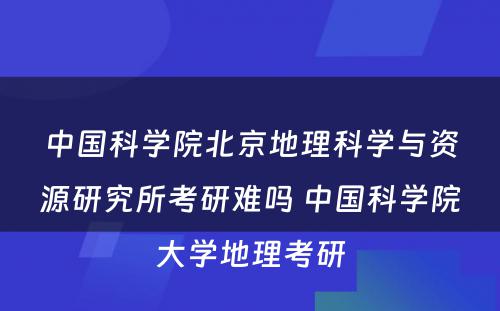 中国科学院北京地理科学与资源研究所考研难吗 中国科学院大学地理考研