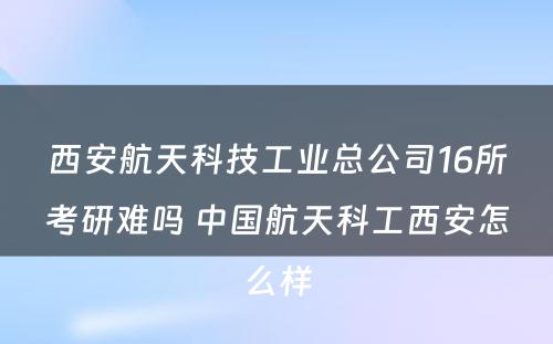 西安航天科技工业总公司16所考研难吗 中国航天科工西安怎么样