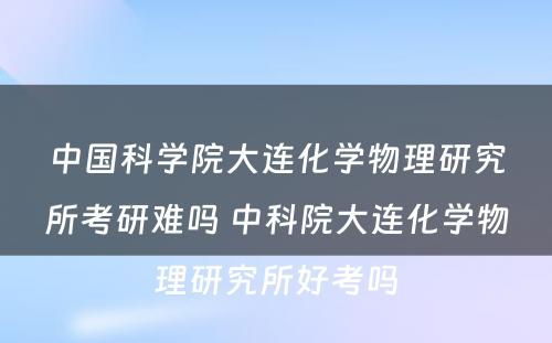 中国科学院大连化学物理研究所考研难吗 中科院大连化学物理研究所好考吗