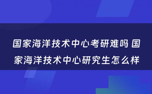 国家海洋技术中心考研难吗 国家海洋技术中心研究生怎么样