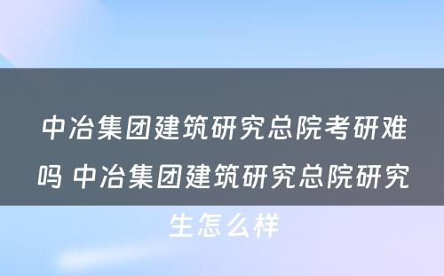 中冶集团建筑研究总院考研难吗 中冶集团建筑研究总院研究生怎么样