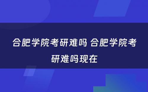 合肥学院考研难吗 合肥学院考研难吗现在