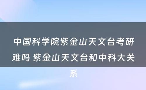 中国科学院紫金山天文台考研难吗 紫金山天文台和中科大关系