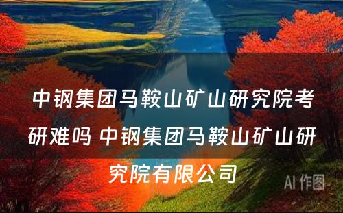 中钢集团马鞍山矿山研究院考研难吗 中钢集团马鞍山矿山研究院有限公司