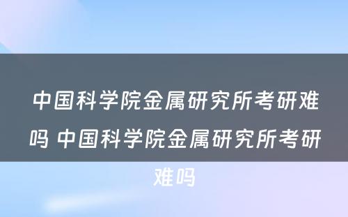 中国科学院金属研究所考研难吗 中国科学院金属研究所考研难吗