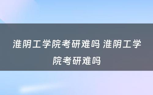 淮阴工学院考研难吗 淮阴工学院考研难吗