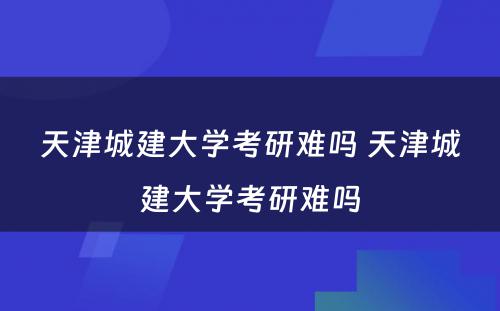 天津城建大学考研难吗 天津城建大学考研难吗