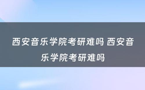 西安音乐学院考研难吗 西安音乐学院考研难吗