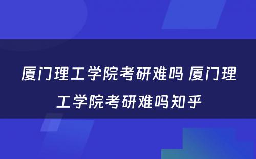 厦门理工学院考研难吗 厦门理工学院考研难吗知乎