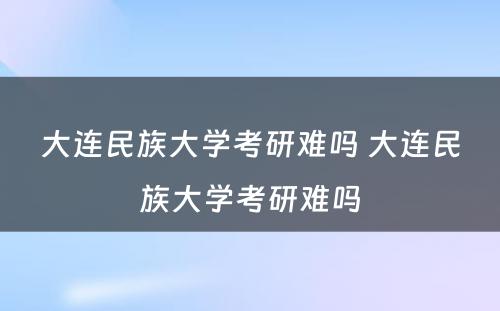 大连民族大学考研难吗 大连民族大学考研难吗