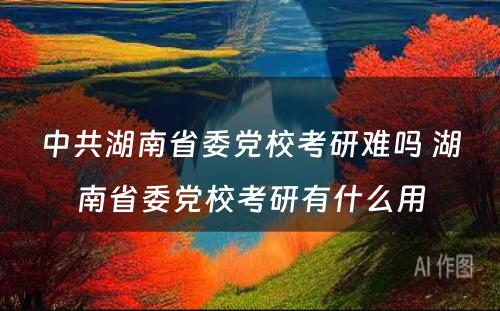 中共湖南省委党校考研难吗 湖南省委党校考研有什么用