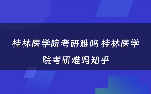 桂林医学院考研难吗 桂林医学院考研难吗知乎