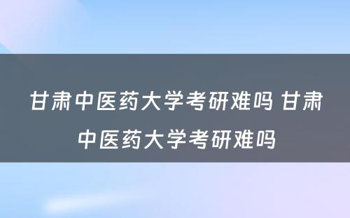 甘肃中医药大学考研难吗 甘肃中医药大学考研难吗