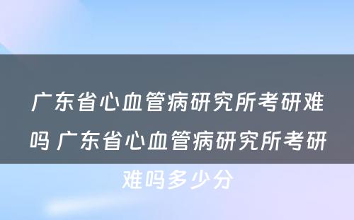 广东省心血管病研究所考研难吗 广东省心血管病研究所考研难吗多少分