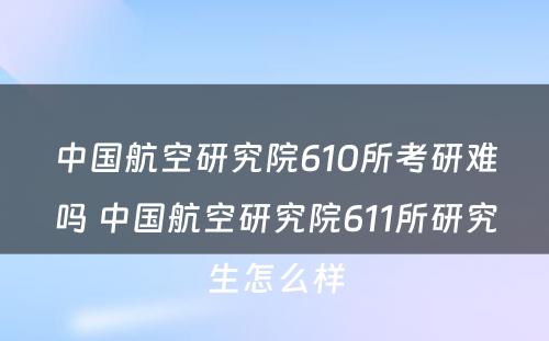 中国航空研究院610所考研难吗 中国航空研究院611所研究生怎么样