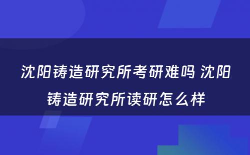 沈阳铸造研究所考研难吗 沈阳铸造研究所读研怎么样