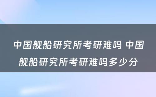 中国舰船研究所考研难吗 中国舰船研究所考研难吗多少分