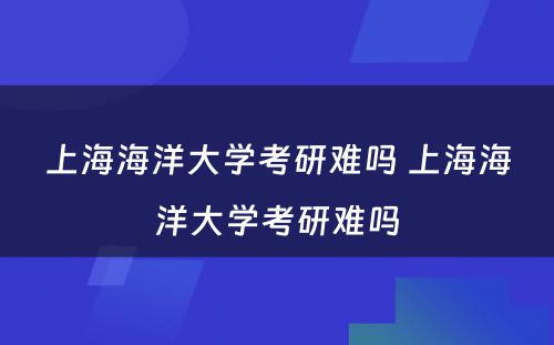 上海海洋大学考研难吗 上海海洋大学考研难吗