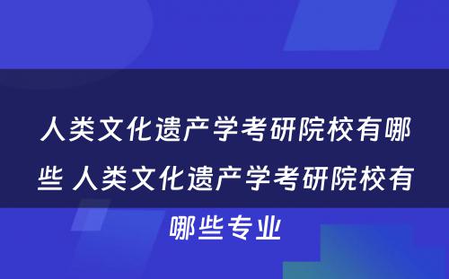 人类文化遗产学考研院校有哪些 人类文化遗产学考研院校有哪些专业