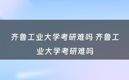 齐鲁工业大学考研难吗 齐鲁工业大学考研难吗