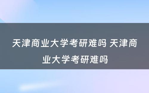 天津商业大学考研难吗 天津商业大学考研难吗