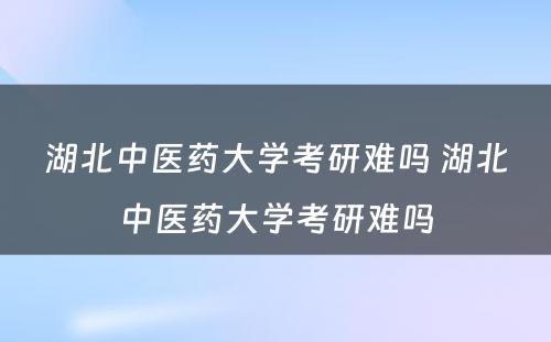 湖北中医药大学考研难吗 湖北中医药大学考研难吗